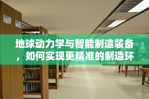 地球动力学与智能制造装备，如何实现更精准的制造环境？