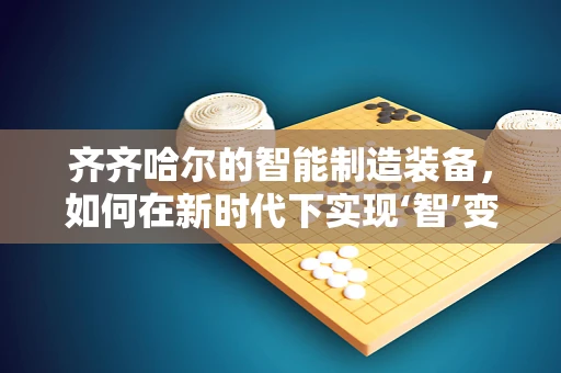 齐齐哈尔的智能制造装备，如何在新时代下实现‘智’变？
