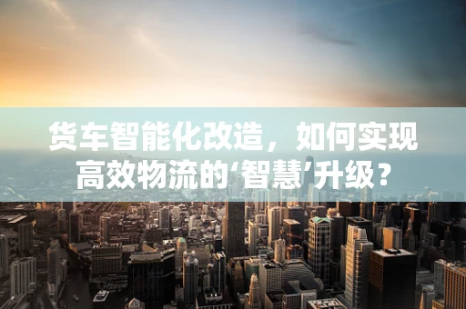 货车智能化改造，如何实现高效物流的‘智慧’升级？