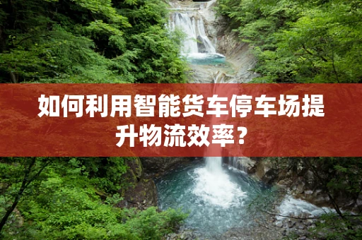 如何利用智能货车停车场提升物流效率？