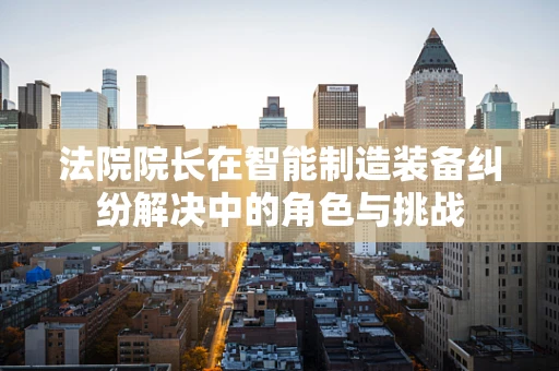 法院院长在智能制造装备纠纷解决中的角色与挑战