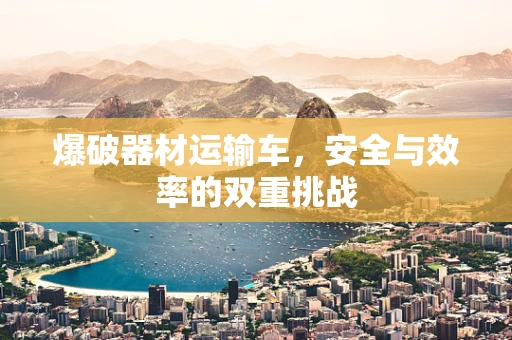 爆破器材运输车，安全与效率的双重挑战