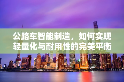 公路车智能制造，如何实现轻量化与耐用性的完美平衡？