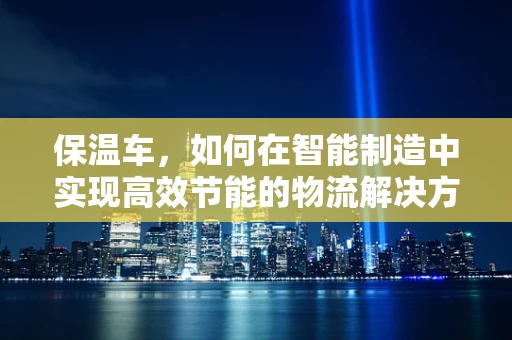 保温车，如何在智能制造中实现高效节能的物流解决方案？