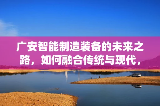 广安智能制造装备的未来之路，如何融合传统与现代，实现产业升级？