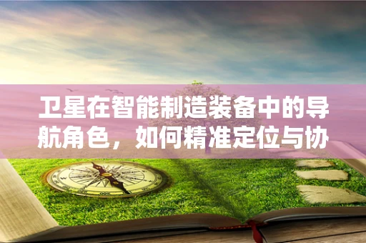 卫星在智能制造装备中的导航角色，如何精准定位与协同？