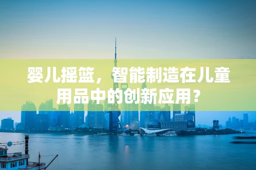 婴儿摇篮，智能制造在儿童用品中的创新应用？