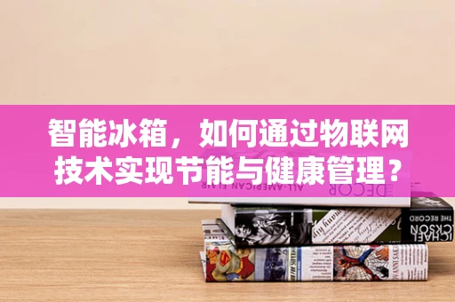 智能冰箱，如何通过物联网技术实现节能与健康管理？