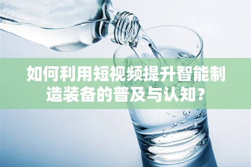 如何利用短视频提升智能制造装备的普及与认知？