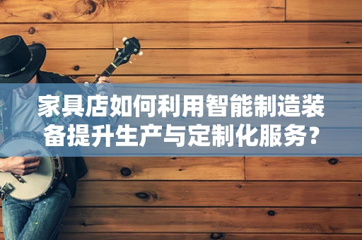 家具店如何利用智能制造装备提升生产与定制化服务？