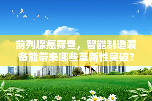 前列腺癌筛查，智能制造装备能带来哪些革新性突破？