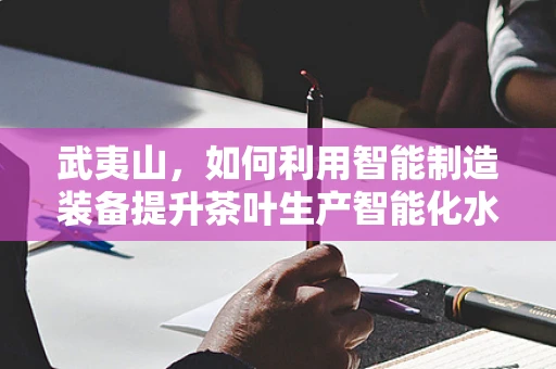 武夷山，如何利用智能制造装备提升茶叶生产智能化水平？