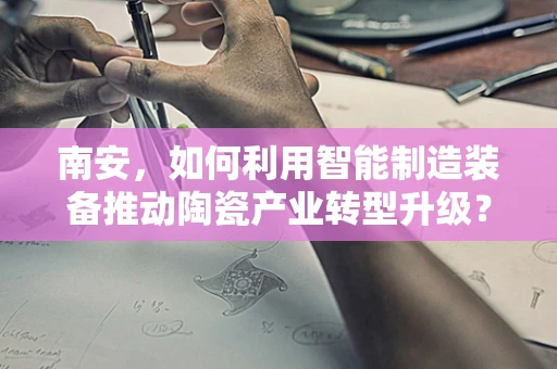 南安，如何利用智能制造装备推动陶瓷产业转型升级？