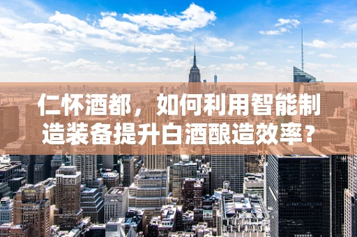 仁怀酒都，如何利用智能制造装备提升白酒酿造效率？