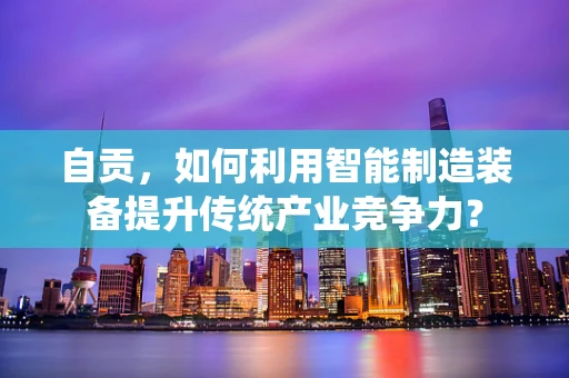 自贡，如何利用智能制造装备提升传统产业竞争力？