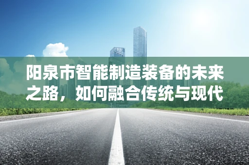 阳泉市智能制造装备的未来之路，如何融合传统与现代，实现产业升级？