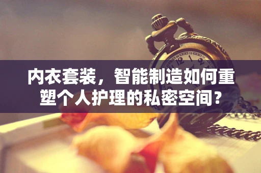 内衣套装，智能制造如何重塑个人护理的私密空间？