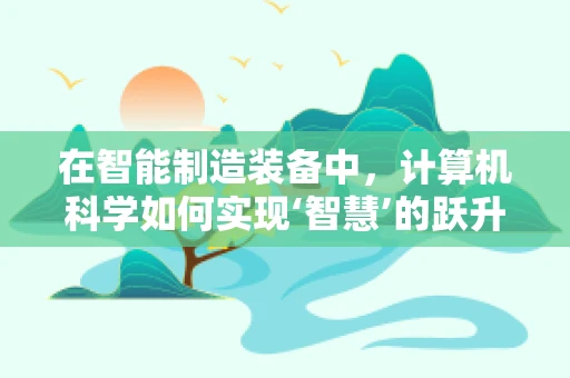 在智能制造装备中，计算机科学如何实现‘智慧’的跃升？