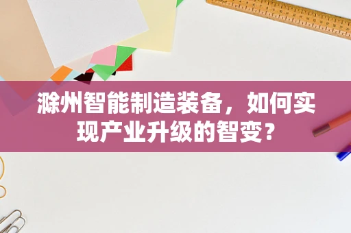 滁州智能制造装备，如何实现产业升级的智变？