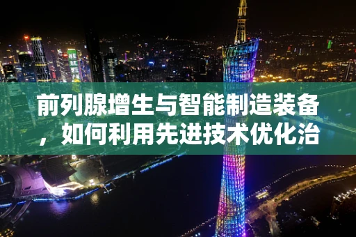 前列腺增生与智能制造装备，如何利用先进技术优化治疗流程？