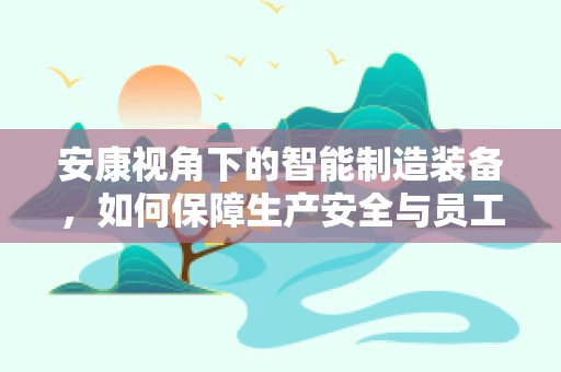 安康视角下的智能制造装备，如何保障生产安全与员工健康？