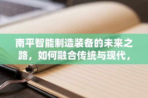 南平智能制造装备的未来之路，如何融合传统与现代，实现产业升级？