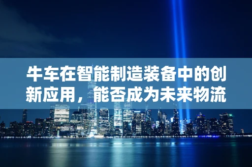 牛车在智能制造装备中的创新应用，能否成为未来物流的‘智慧引擎’？
