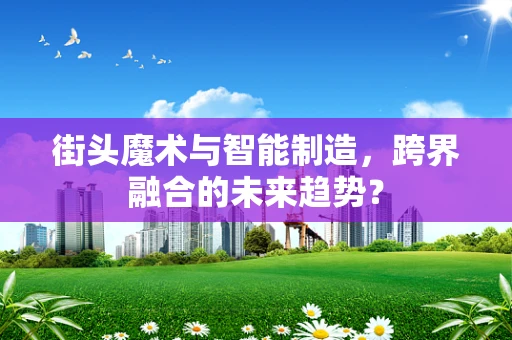 街头魔术与智能制造，跨界融合的未来趋势？