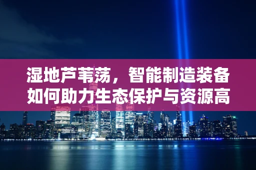 湿地芦苇荡，智能制造装备如何助力生态保护与资源高效利用？