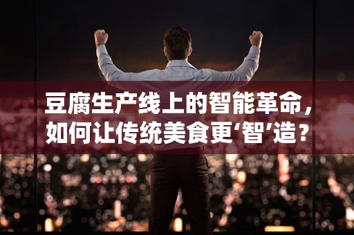 豆腐生产线上的智能革命，如何让传统美食更‘智’造？