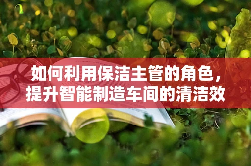 如何利用保洁主管的角色，提升智能制造车间的清洁效率与安全？