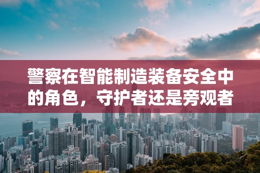 警察在智能制造装备安全中的角色，守护者还是旁观者？