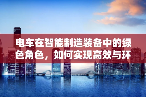 电车在智能制造装备中的绿色角色，如何实现高效与环保的双重飞跃？