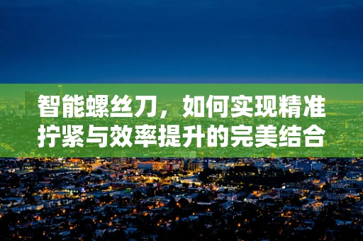 智能螺丝刀，如何实现精准拧紧与效率提升的完美结合？