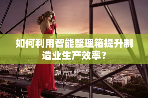 如何利用智能整理箱提升制造业生产效率？