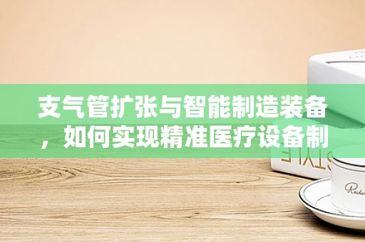 支气管扩张与智能制造装备，如何实现精准医疗设备制造的‘呼吸’？