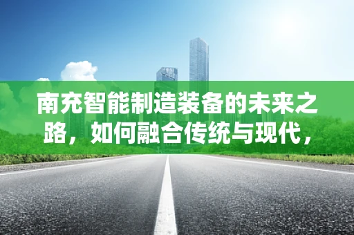 南充智能制造装备的未来之路，如何融合传统与现代，实现产业升级？