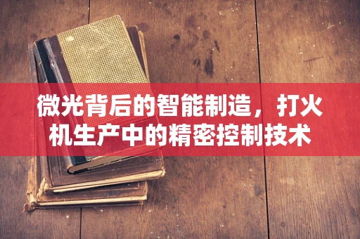 微光背后的智能制造，打火机生产中的精密控制技术