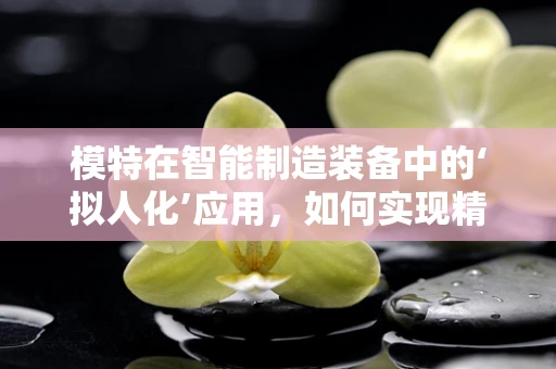 模特在智能制造装备中的‘拟人化’应用，如何实现精准操控与高效协作？