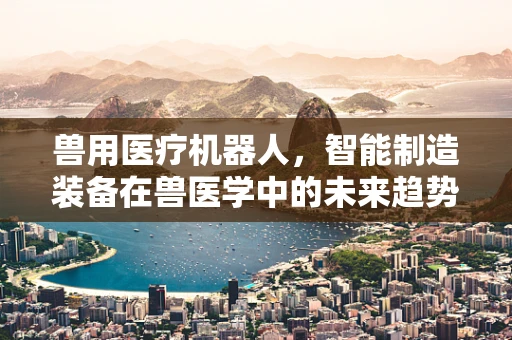 兽用医疗机器人，智能制造装备在兽医学中的未来趋势？