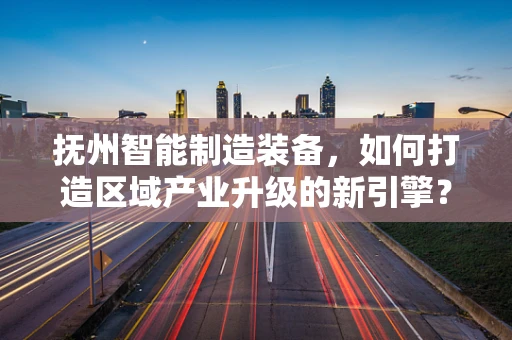 抚州智能制造装备，如何打造区域产业升级的新引擎？