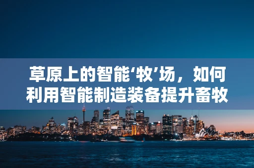 草原上的智能‘牧’场，如何利用智能制造装备提升畜牧业效率？