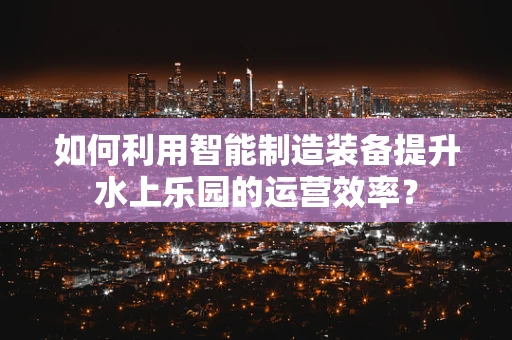 如何利用智能制造装备提升水上乐园的运营效率？