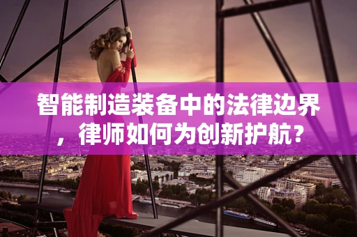 智能制造装备中的法律边界，律师如何为创新护航？