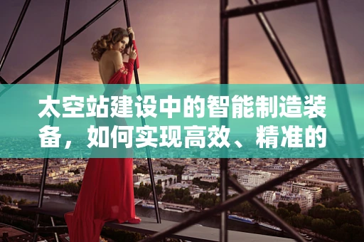 太空站建设中的智能制造装备，如何实现高效、精准的组装？