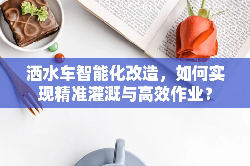 洒水车智能化改造，如何实现精准灌溉与高效作业？