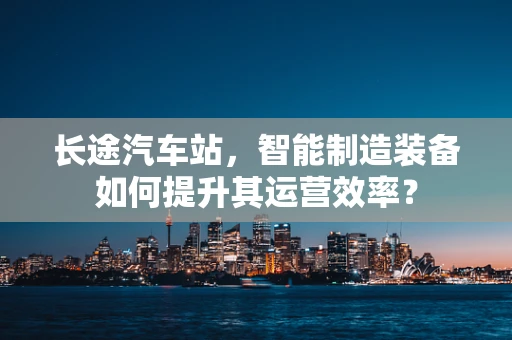 长途汽车站，智能制造装备如何提升其运营效率？