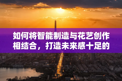 如何将智能制造与花艺创作相结合，打造未来感十足的智能花艺室？