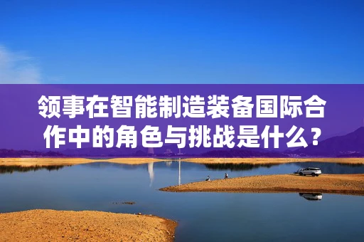 领事在智能制造装备国际合作中的角色与挑战是什么？