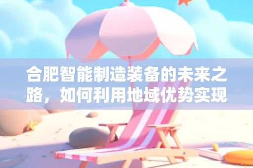 合肥智能制造装备的未来之路，如何利用地域优势实现产业升级？